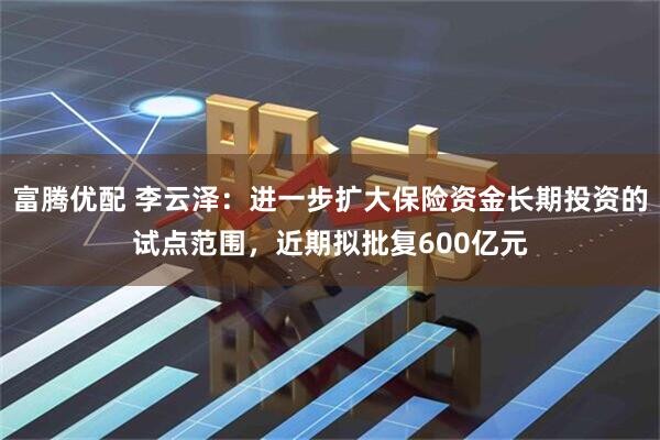 富腾优配 李云泽：进一步扩大保险资金长期投资的试点范围，近期拟批复600亿元