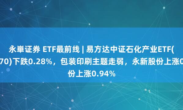 永崋证券 ETF最前线 | 易方达中证石化产业ETF(516570)下跌0.28%，包装印刷主题走弱，永新股份上涨0.94%