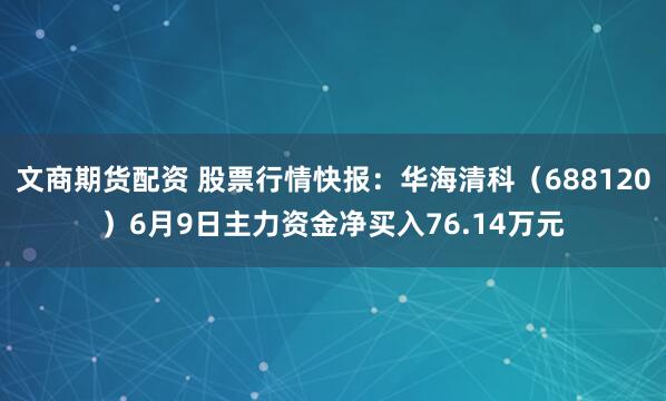 文商期货配资 股票行情快报：华海清科（688120）6月9日主力资金净买入76.14万元