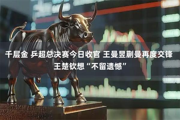 千层金 乒超总决赛今日收官 王曼昱蒯曼再度交锋 王楚钦想“不留遗憾”