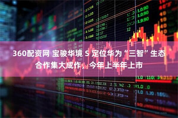 360配资网 宝骏华境 S 定位华为“三智”生态合作集大成作，今年上半年上市