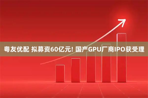 粤友优配 拟募资60亿元! 国产GPU厂商IPO获受理