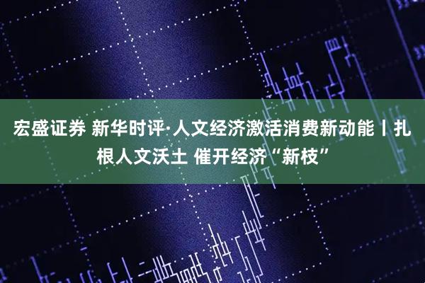 宏盛证券 新华时评·人文经济激活消费新动能丨扎根人文沃土 催开经济“新枝”