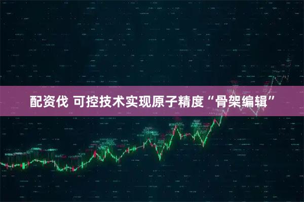 配资伐 可控技术实现原子精度“骨架编辑”