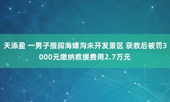 天添盈 一男子擅闯海螺沟未开发景区 获救后被罚3000元缴纳救援费用2.7万元