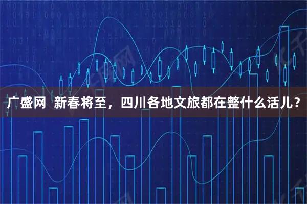 广盛网  新春将至，四川各地文旅都在整什么活儿？