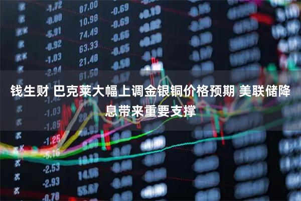 钱生财 巴克莱大幅上调金银铜价格预期 美联储降息带来重要支撑