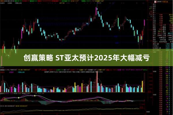 创赢策略 ST亚太预计2025年大幅减亏