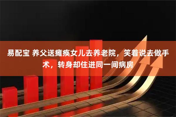 易配宝 养父送瘫痪女儿去养老院，笑着说去做手术，转身却住进同一间病房