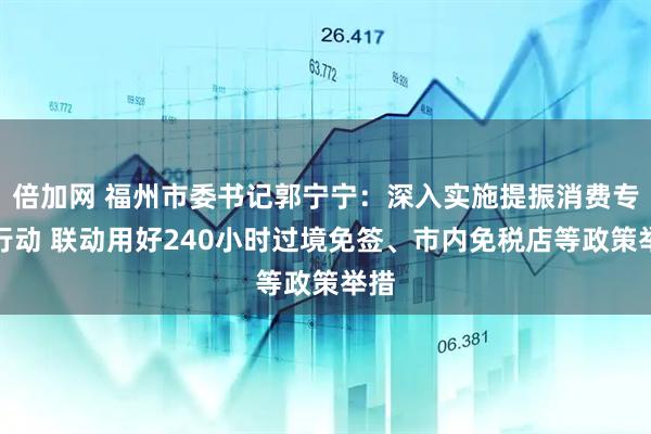 倍加网 福州市委书记郭宁宁：深入实施提振消费专项行动 联动用好240小时过境免签、市内免税店等政策举措