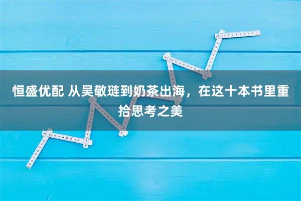 恒盛优配 从吴敬琏到奶茶出海，在这十本书里重拾思考之美