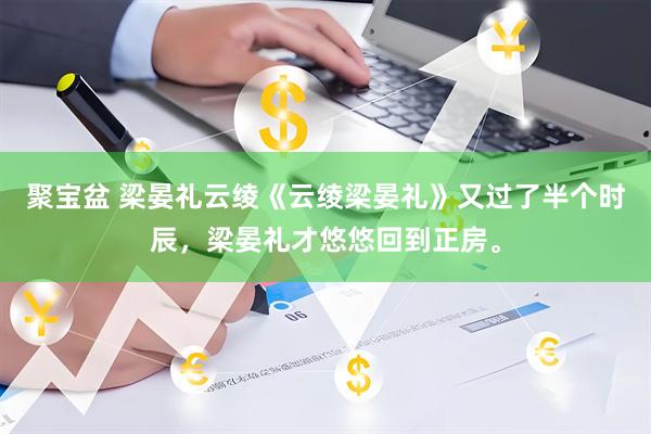 聚宝盆 梁晏礼云绫《云绫梁晏礼》又过了半个时辰，梁晏礼才悠悠回到正房。