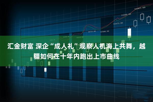 汇金财富 深企“成人礼”观察人机海上共舞，越疆如何在十年内跑出上市曲线