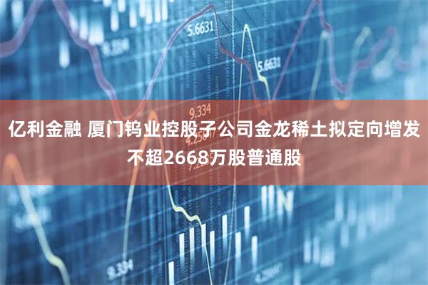亿利金融 厦门钨业控股子公司金龙稀土拟定向增发不超2668万股普通股