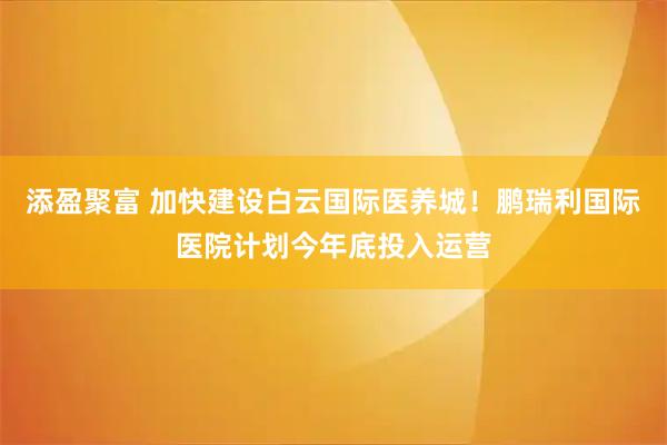 添盈聚富 加快建设白云国际医养城！鹏瑞利国际医院计划今年底投入运营