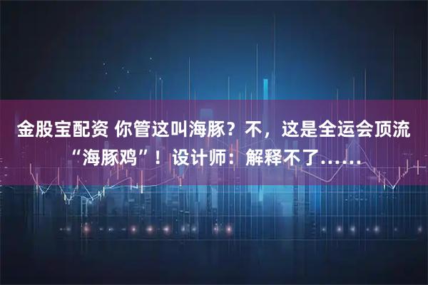 金股宝配资 你管这叫海豚？不，这是全运会顶流“海豚鸡”！设计师：解释不了……