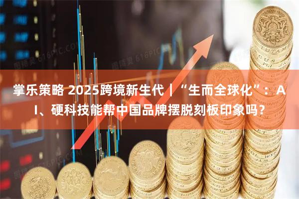 掌乐策略 2025跨境新生代｜“生而全球化”：AI、硬科技能帮中国品牌摆脱刻板印象吗？