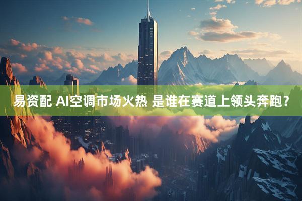 易资配 AI空调市场火热 是谁在赛道上领头奔跑？