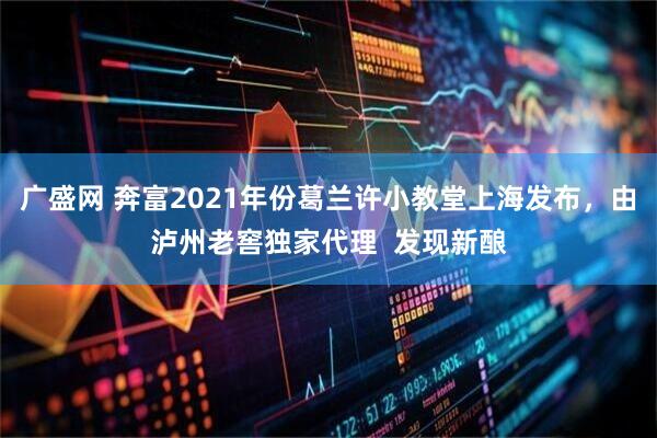 广盛网 奔富2021年份葛兰许小教堂上海发布，由泸州老窖独家代理  发现新酿