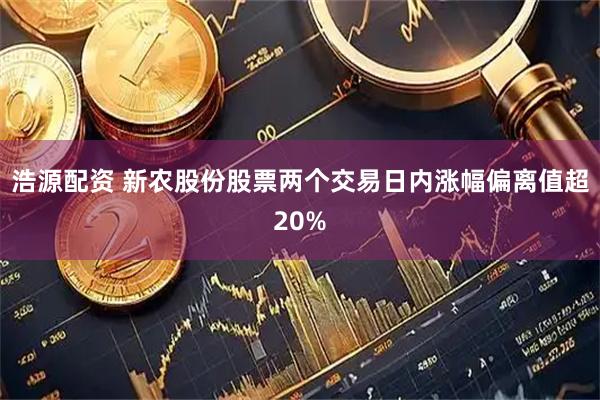 浩源配资 新农股份股票两个交易日内涨幅偏离值超20%
