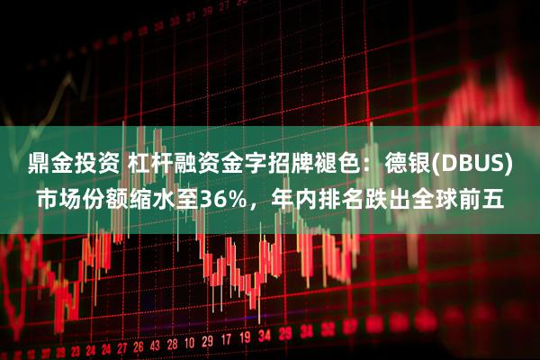 鼎金投资 杠杆融资金字招牌褪色：德银(DBUS)市场份额缩水至36%，年内排名跌出全球前五