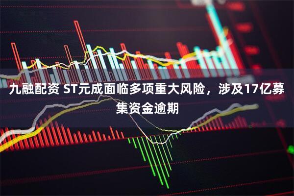 九融配资 ST元成面临多项重大风险，涉及17亿募集资金逾期