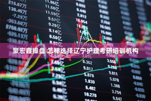 聚宏鑫操盘 怎样选择辽宁护理考研培训机构