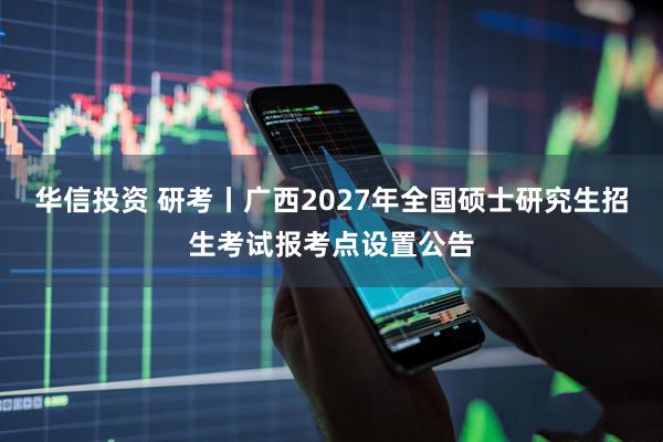 华信投资 研考丨广西2027年全国硕士研究生招生考试报考点设置公告
