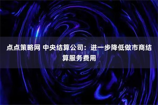 点点策略网 中央结算公司：进一步降低做市商结算服务费用