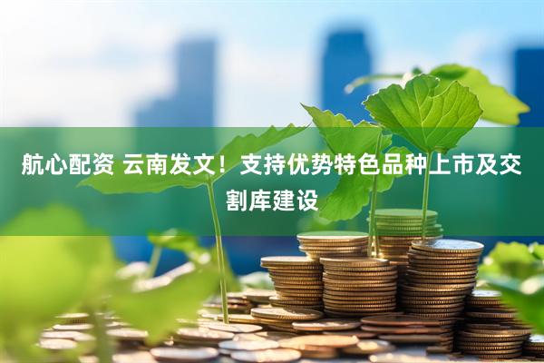 航心配资 云南发文！支持优势特色品种上市及交割库建设